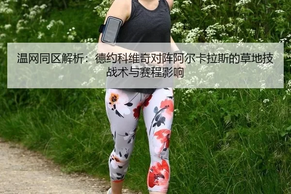温网同区解析：德约科维奇对阵阿尔卡拉斯的草地技战术与赛程影响