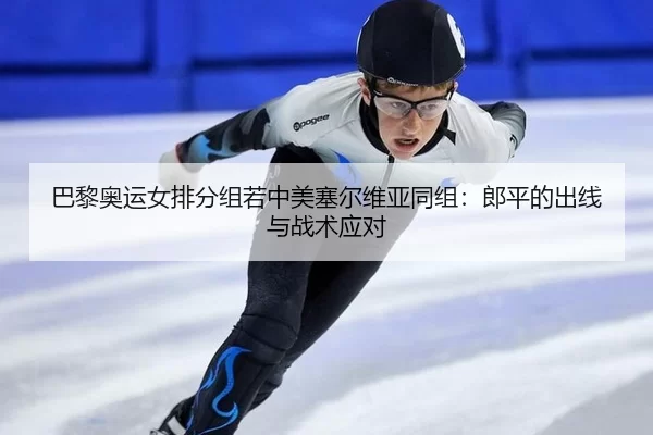 巴黎奥运女排分组若中美塞尔维亚同组：郎平的出线与战术应对